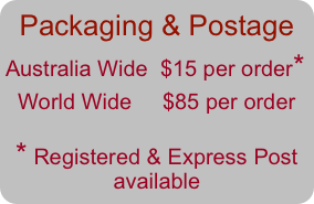 Packaging &amp; Postage&#10;Australia Wide  $15 per order*             &#10;  World Wide     $85 per order&#10;&#10;* Registered &amp; Express Post available                 &#10;&#10;